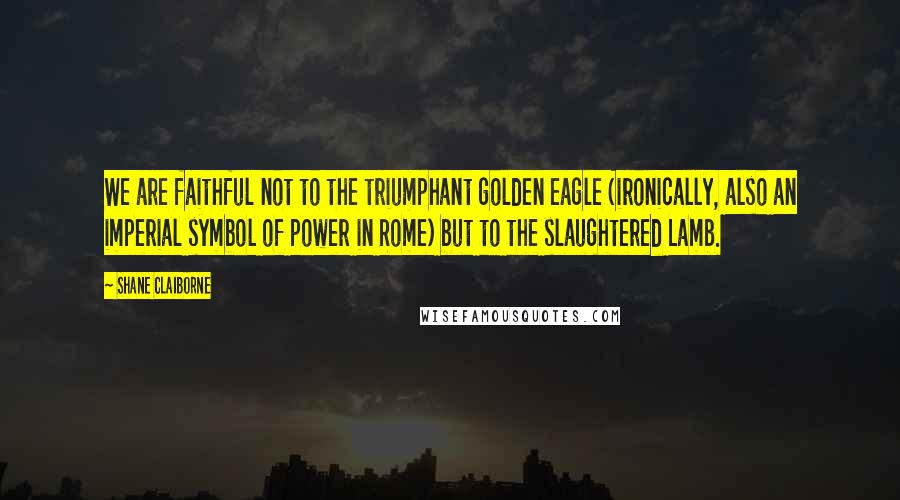 Shane Claiborne Quotes: We are faithful not to the triumphant golden eagle (ironically, also an imperial symbol of power in Rome) but to the slaughtered Lamb.
