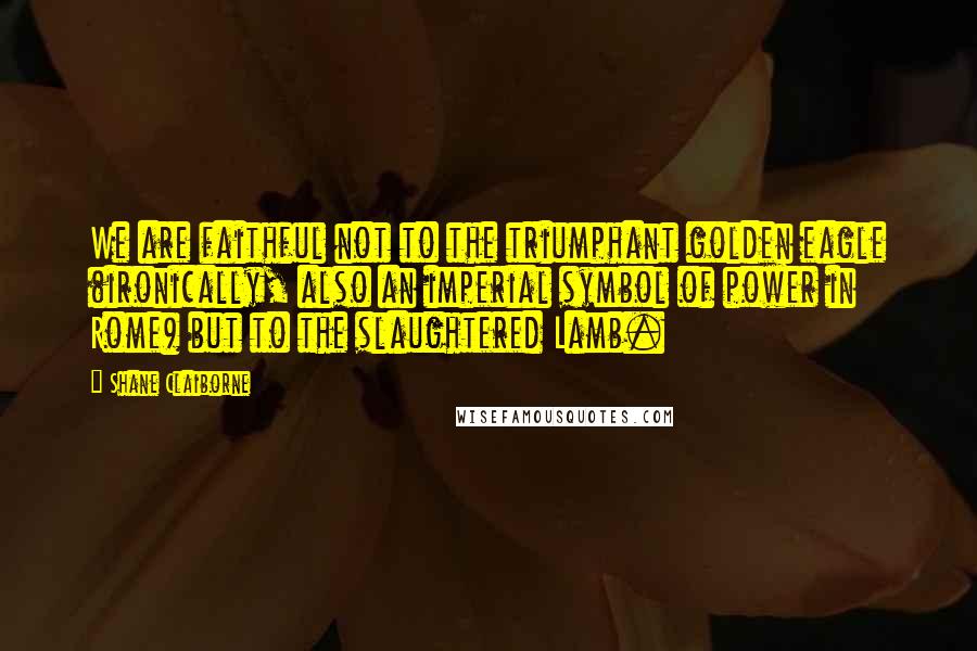 Shane Claiborne Quotes: We are faithful not to the triumphant golden eagle (ironically, also an imperial symbol of power in Rome) but to the slaughtered Lamb.