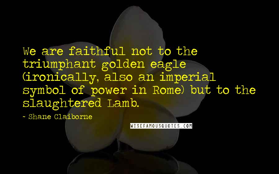 Shane Claiborne Quotes: We are faithful not to the triumphant golden eagle (ironically, also an imperial symbol of power in Rome) but to the slaughtered Lamb.