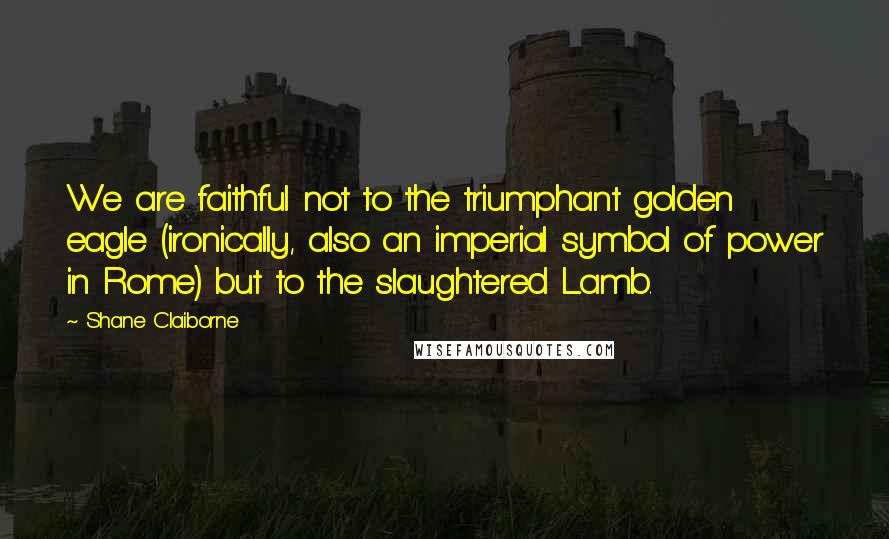 Shane Claiborne Quotes: We are faithful not to the triumphant golden eagle (ironically, also an imperial symbol of power in Rome) but to the slaughtered Lamb.