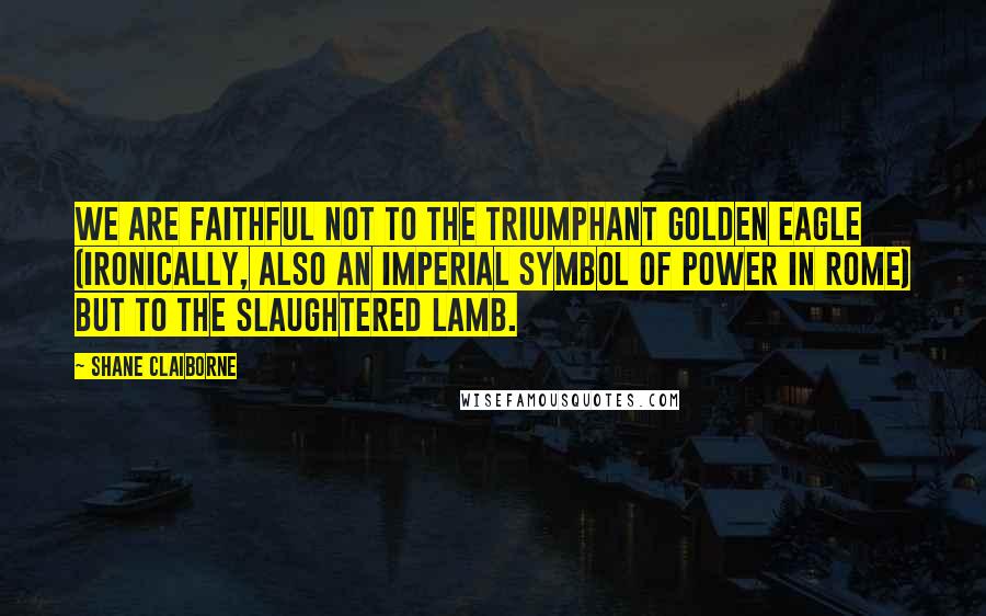 Shane Claiborne Quotes: We are faithful not to the triumphant golden eagle (ironically, also an imperial symbol of power in Rome) but to the slaughtered Lamb.