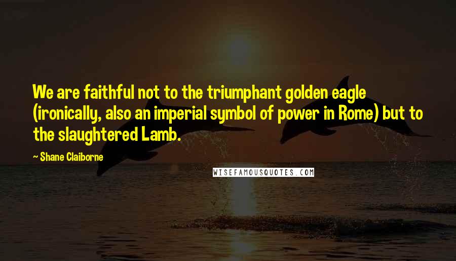 Shane Claiborne Quotes: We are faithful not to the triumphant golden eagle (ironically, also an imperial symbol of power in Rome) but to the slaughtered Lamb.