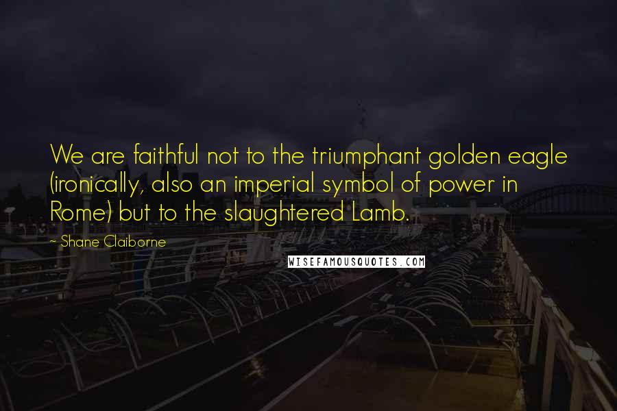 Shane Claiborne Quotes: We are faithful not to the triumphant golden eagle (ironically, also an imperial symbol of power in Rome) but to the slaughtered Lamb.