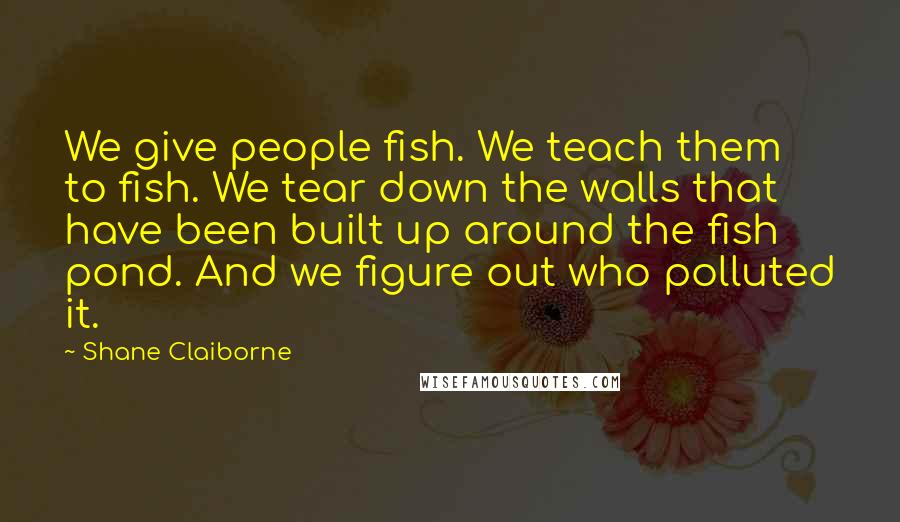 Shane Claiborne Quotes: We give people fish. We teach them to fish. We tear down the walls that have been built up around the fish pond. And we figure out who polluted it.