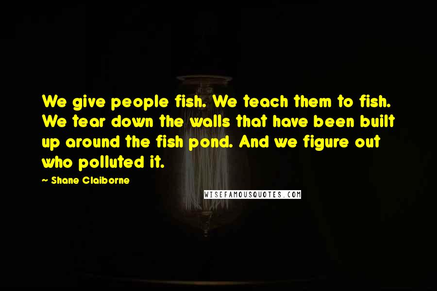 Shane Claiborne Quotes: We give people fish. We teach them to fish. We tear down the walls that have been built up around the fish pond. And we figure out who polluted it.