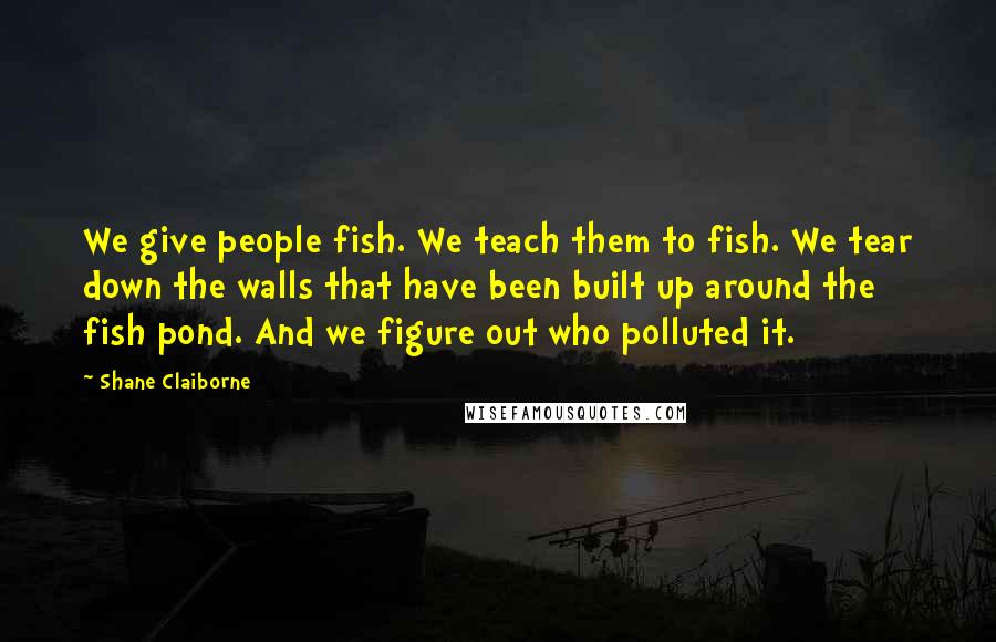 Shane Claiborne Quotes: We give people fish. We teach them to fish. We tear down the walls that have been built up around the fish pond. And we figure out who polluted it.