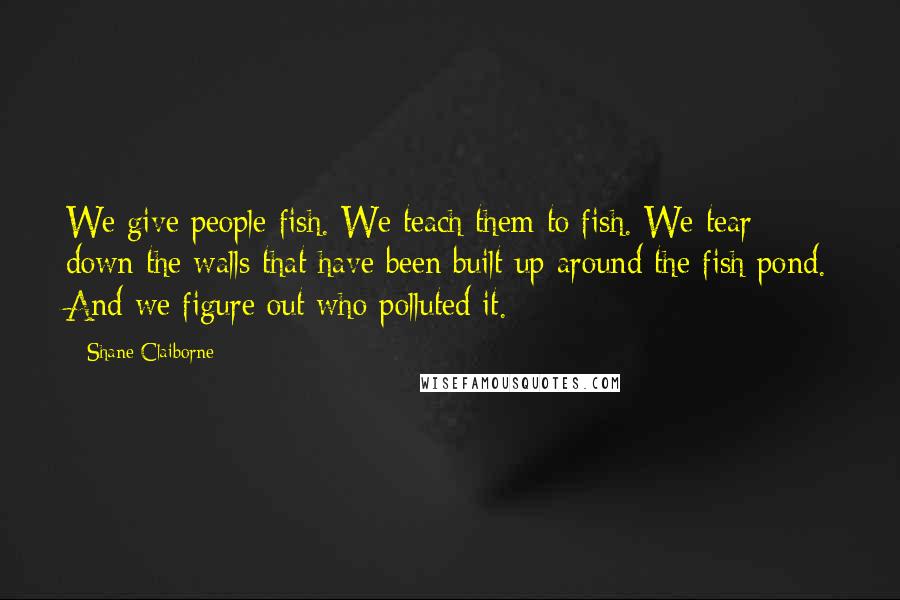 Shane Claiborne Quotes: We give people fish. We teach them to fish. We tear down the walls that have been built up around the fish pond. And we figure out who polluted it.