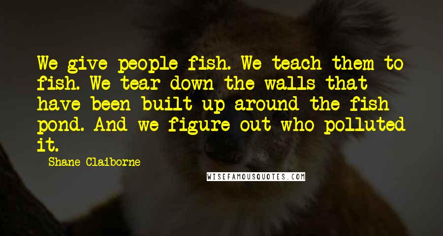 Shane Claiborne Quotes: We give people fish. We teach them to fish. We tear down the walls that have been built up around the fish pond. And we figure out who polluted it.