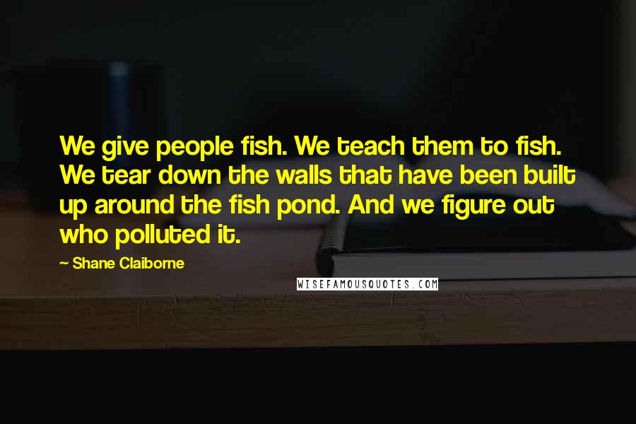 Shane Claiborne Quotes: We give people fish. We teach them to fish. We tear down the walls that have been built up around the fish pond. And we figure out who polluted it.