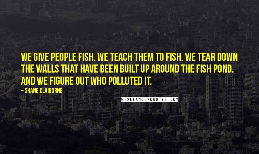 Shane Claiborne Quotes: We give people fish. We teach them to fish. We tear down the walls that have been built up around the fish pond. And we figure out who polluted it.