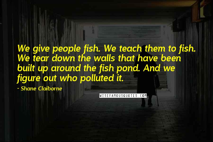 Shane Claiborne Quotes: We give people fish. We teach them to fish. We tear down the walls that have been built up around the fish pond. And we figure out who polluted it.