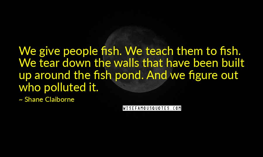 Shane Claiborne Quotes: We give people fish. We teach them to fish. We tear down the walls that have been built up around the fish pond. And we figure out who polluted it.
