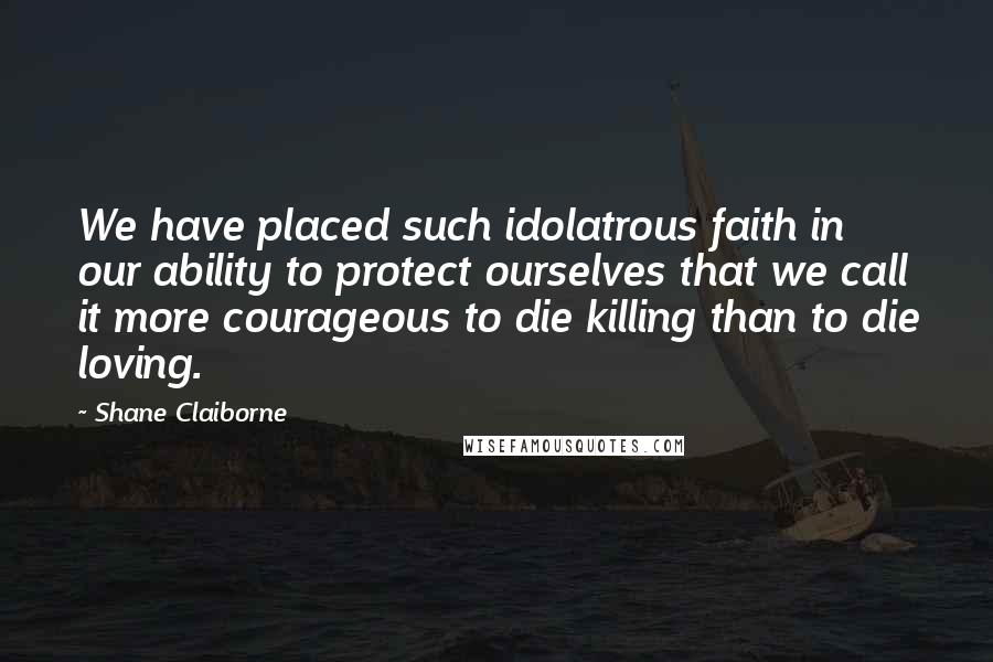 Shane Claiborne Quotes: We have placed such idolatrous faith in our ability to protect ourselves that we call it more courageous to die killing than to die loving.