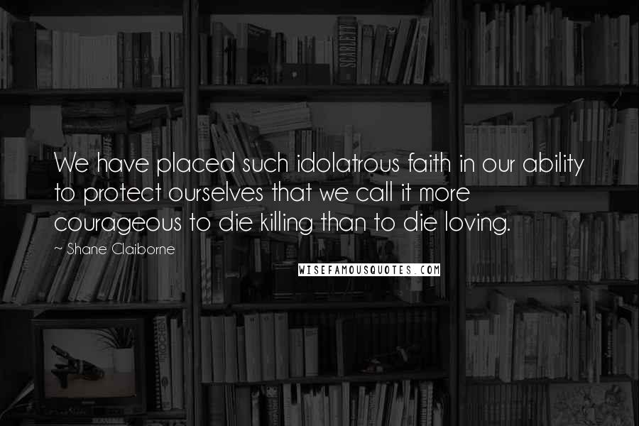 Shane Claiborne Quotes: We have placed such idolatrous faith in our ability to protect ourselves that we call it more courageous to die killing than to die loving.