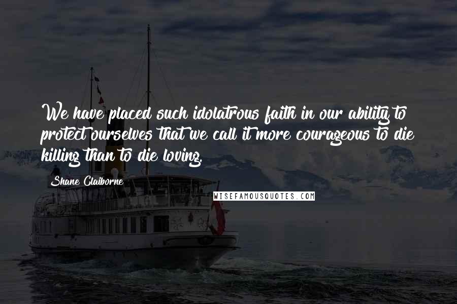 Shane Claiborne Quotes: We have placed such idolatrous faith in our ability to protect ourselves that we call it more courageous to die killing than to die loving.