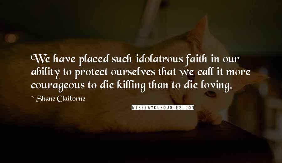 Shane Claiborne Quotes: We have placed such idolatrous faith in our ability to protect ourselves that we call it more courageous to die killing than to die loving.