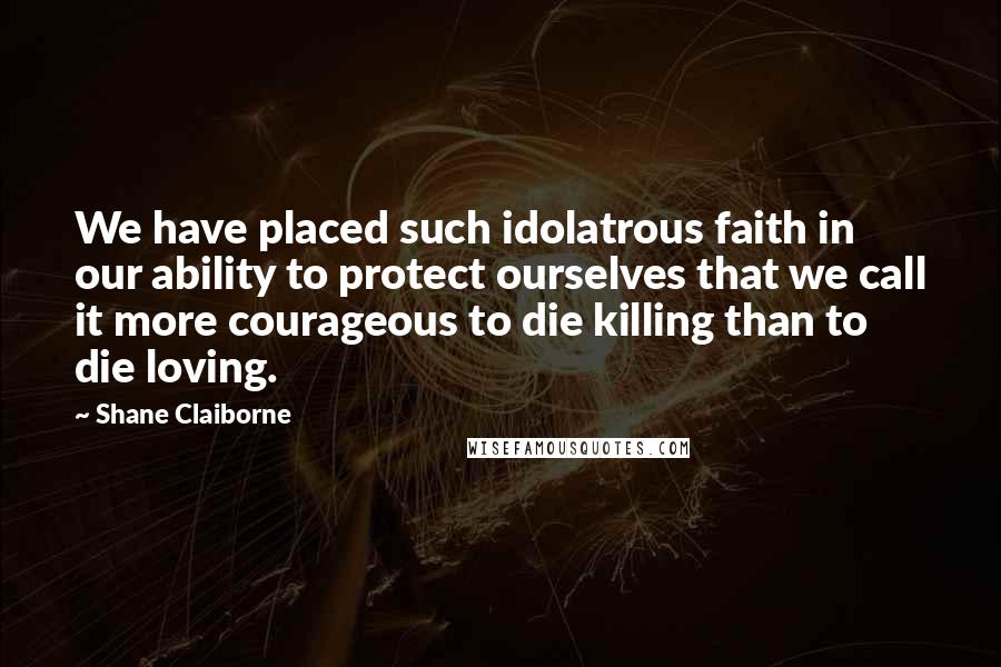 Shane Claiborne Quotes: We have placed such idolatrous faith in our ability to protect ourselves that we call it more courageous to die killing than to die loving.