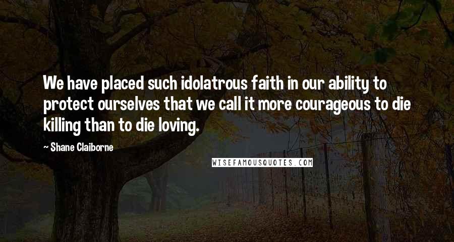 Shane Claiborne Quotes: We have placed such idolatrous faith in our ability to protect ourselves that we call it more courageous to die killing than to die loving.