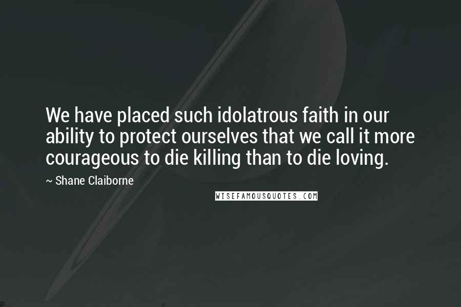 Shane Claiborne Quotes: We have placed such idolatrous faith in our ability to protect ourselves that we call it more courageous to die killing than to die loving.