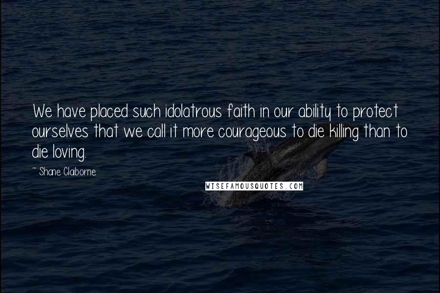 Shane Claiborne Quotes: We have placed such idolatrous faith in our ability to protect ourselves that we call it more courageous to die killing than to die loving.