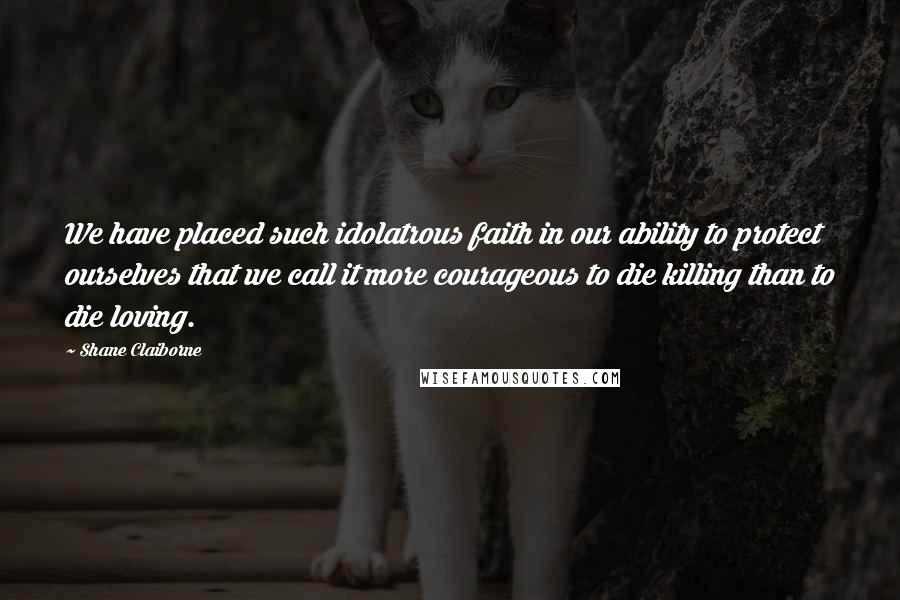 Shane Claiborne Quotes: We have placed such idolatrous faith in our ability to protect ourselves that we call it more courageous to die killing than to die loving.