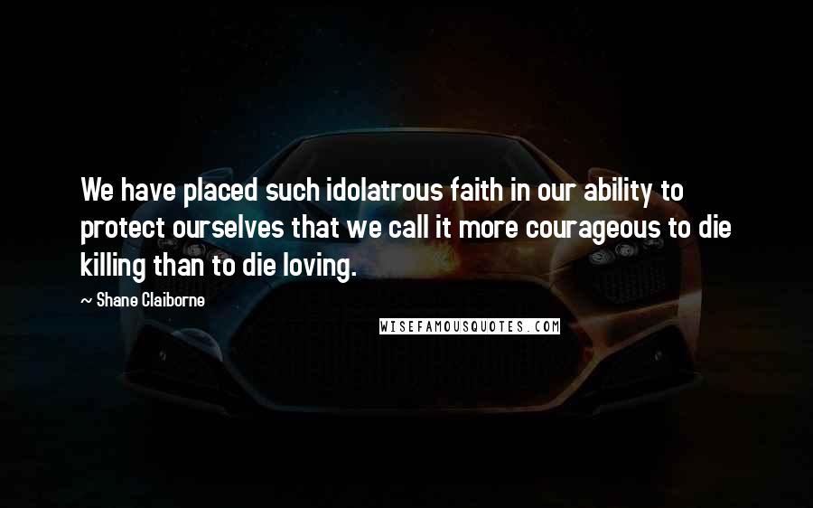 Shane Claiborne Quotes: We have placed such idolatrous faith in our ability to protect ourselves that we call it more courageous to die killing than to die loving.