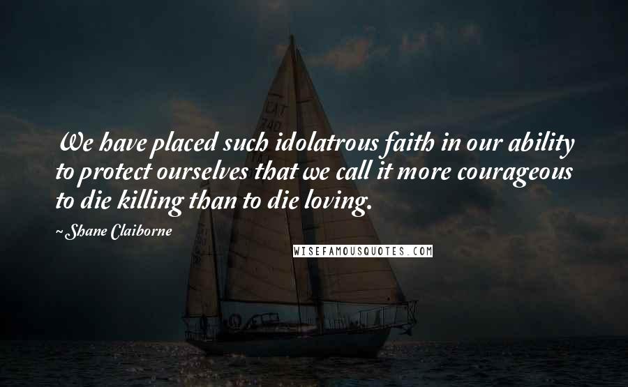 Shane Claiborne Quotes: We have placed such idolatrous faith in our ability to protect ourselves that we call it more courageous to die killing than to die loving.