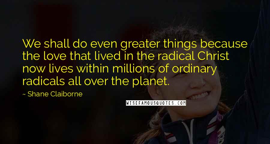 Shane Claiborne Quotes: We shall do even greater things because the love that lived in the radical Christ now lives within millions of ordinary radicals all over the planet.