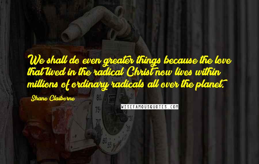 Shane Claiborne Quotes: We shall do even greater things because the love that lived in the radical Christ now lives within millions of ordinary radicals all over the planet.