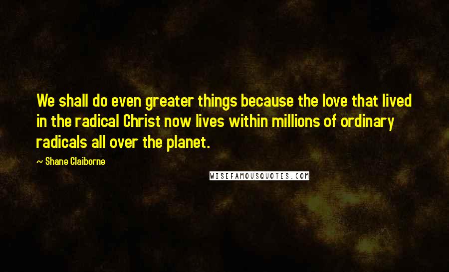 Shane Claiborne Quotes: We shall do even greater things because the love that lived in the radical Christ now lives within millions of ordinary radicals all over the planet.