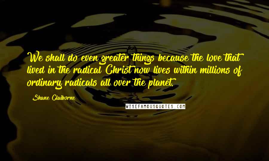 Shane Claiborne Quotes: We shall do even greater things because the love that lived in the radical Christ now lives within millions of ordinary radicals all over the planet.