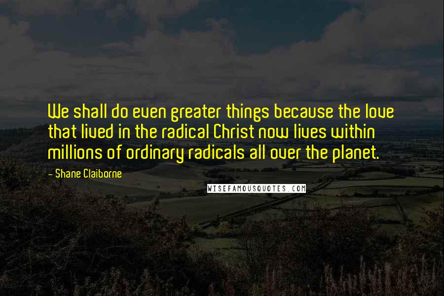 Shane Claiborne Quotes: We shall do even greater things because the love that lived in the radical Christ now lives within millions of ordinary radicals all over the planet.