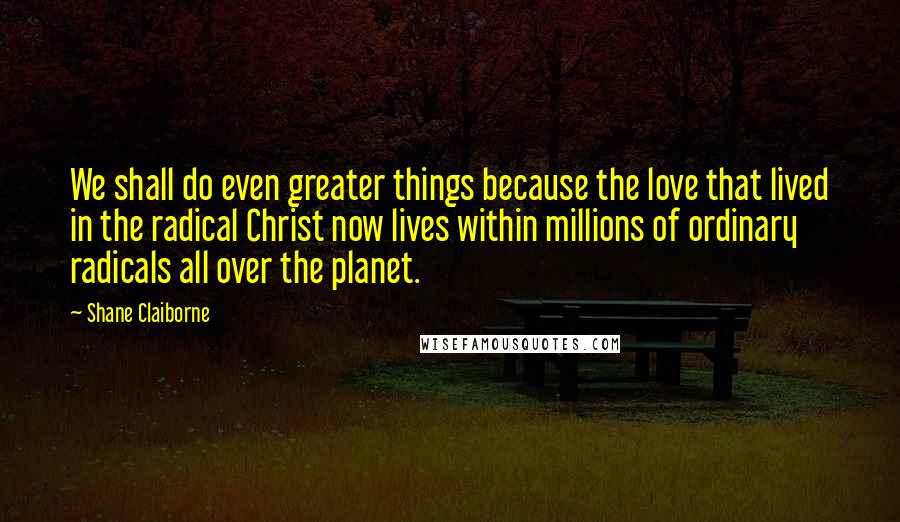 Shane Claiborne Quotes: We shall do even greater things because the love that lived in the radical Christ now lives within millions of ordinary radicals all over the planet.