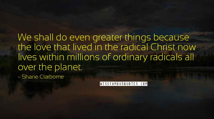 Shane Claiborne Quotes: We shall do even greater things because the love that lived in the radical Christ now lives within millions of ordinary radicals all over the planet.