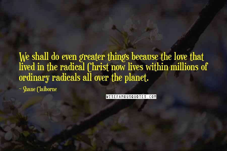 Shane Claiborne Quotes: We shall do even greater things because the love that lived in the radical Christ now lives within millions of ordinary radicals all over the planet.