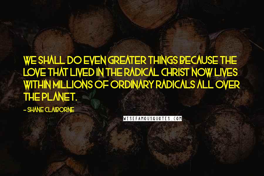 Shane Claiborne Quotes: We shall do even greater things because the love that lived in the radical Christ now lives within millions of ordinary radicals all over the planet.