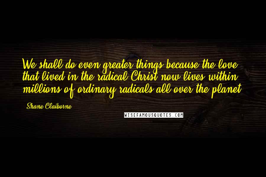 Shane Claiborne Quotes: We shall do even greater things because the love that lived in the radical Christ now lives within millions of ordinary radicals all over the planet.
