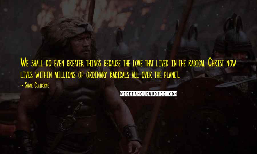 Shane Claiborne Quotes: We shall do even greater things because the love that lived in the radical Christ now lives within millions of ordinary radicals all over the planet.