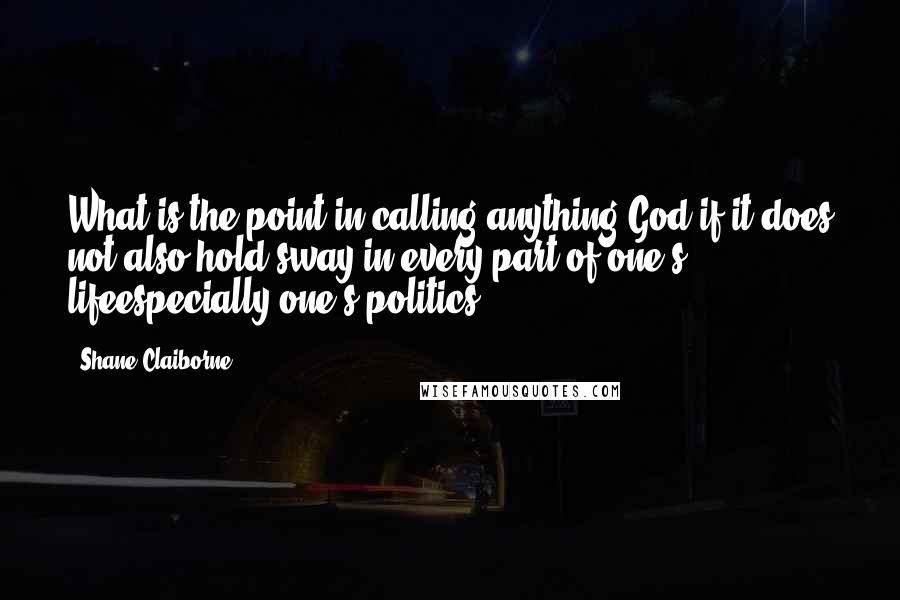 Shane Claiborne Quotes: What is the point in calling anything God if it does not also hold sway in every part of one's lifeespecially one's politics?