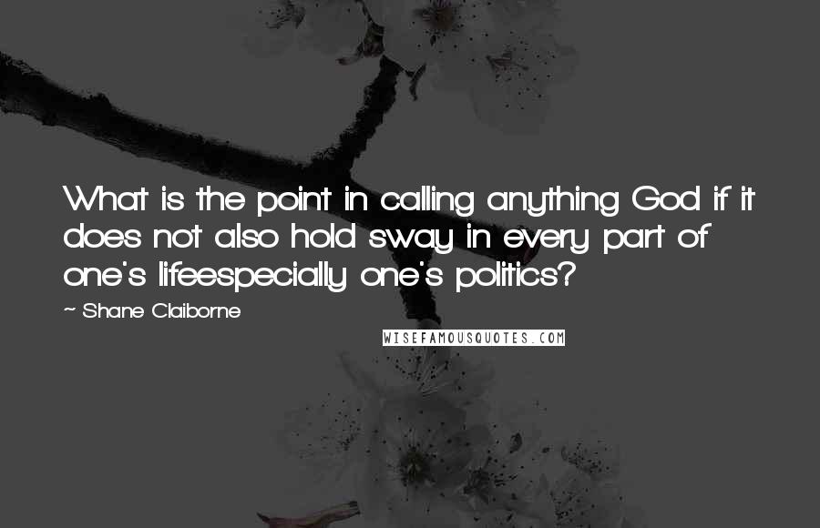 Shane Claiborne Quotes: What is the point in calling anything God if it does not also hold sway in every part of one's lifeespecially one's politics?