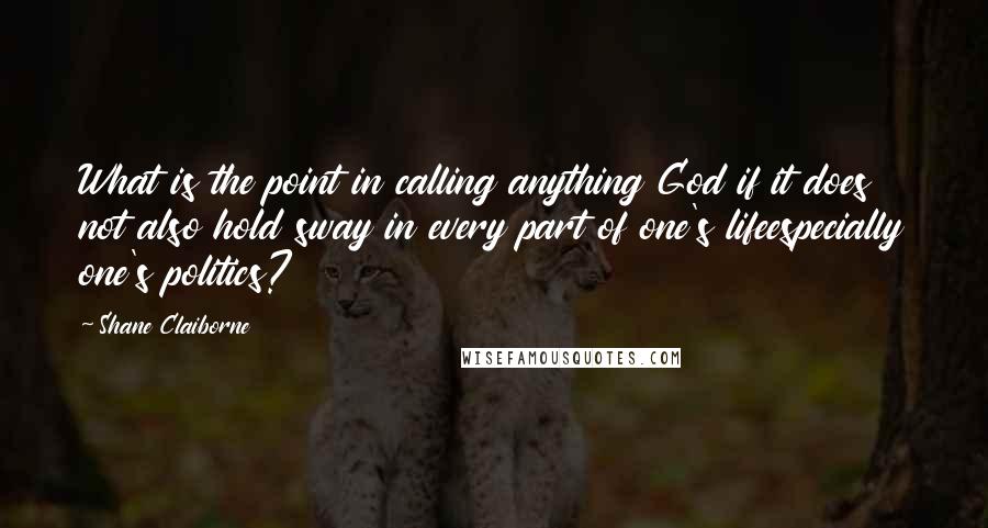 Shane Claiborne Quotes: What is the point in calling anything God if it does not also hold sway in every part of one's lifeespecially one's politics?