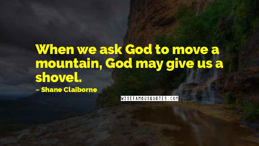 Shane Claiborne Quotes: When we ask God to move a mountain, God may give us a shovel.