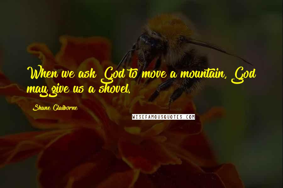 Shane Claiborne Quotes: When we ask God to move a mountain, God may give us a shovel.