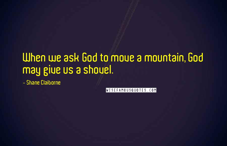 Shane Claiborne Quotes: When we ask God to move a mountain, God may give us a shovel.