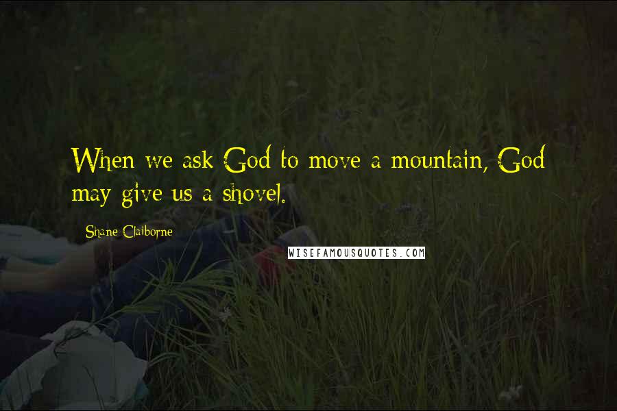 Shane Claiborne Quotes: When we ask God to move a mountain, God may give us a shovel.