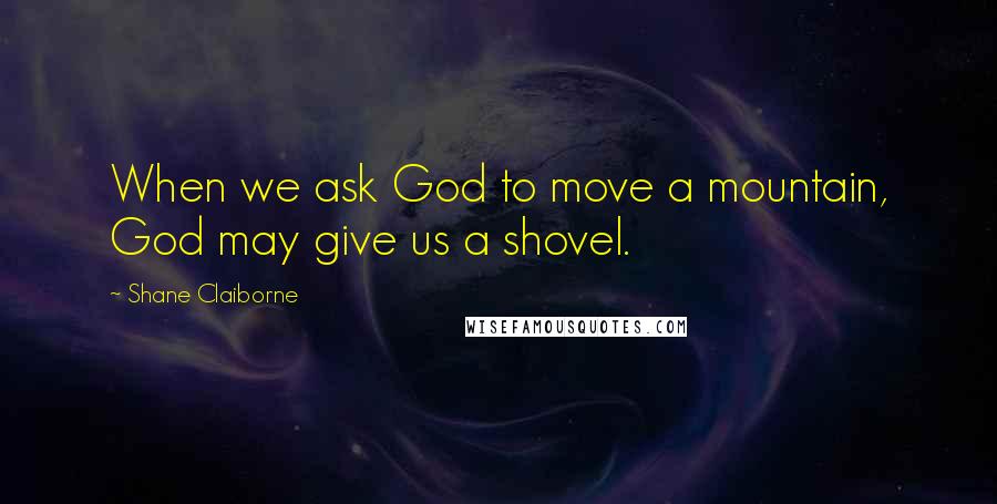 Shane Claiborne Quotes: When we ask God to move a mountain, God may give us a shovel.