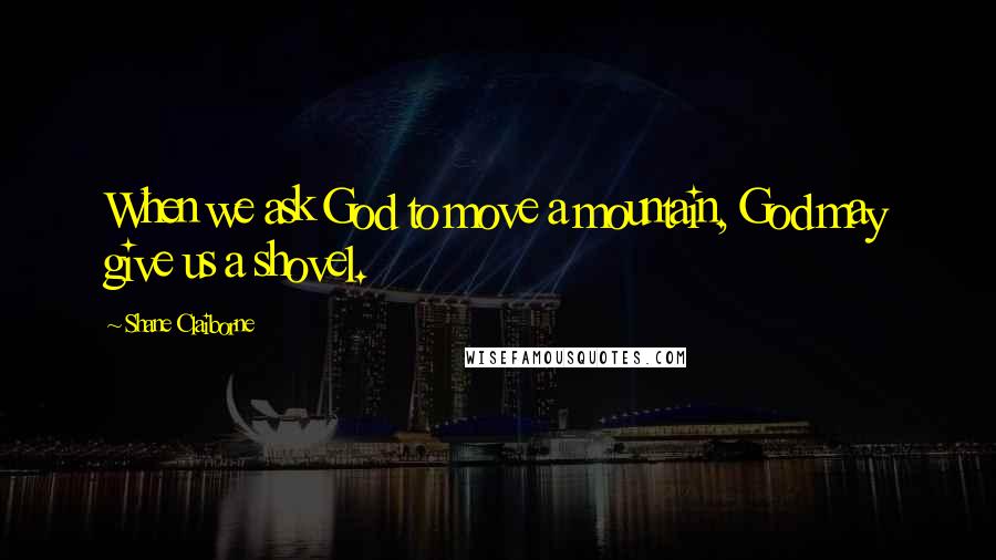 Shane Claiborne Quotes: When we ask God to move a mountain, God may give us a shovel.