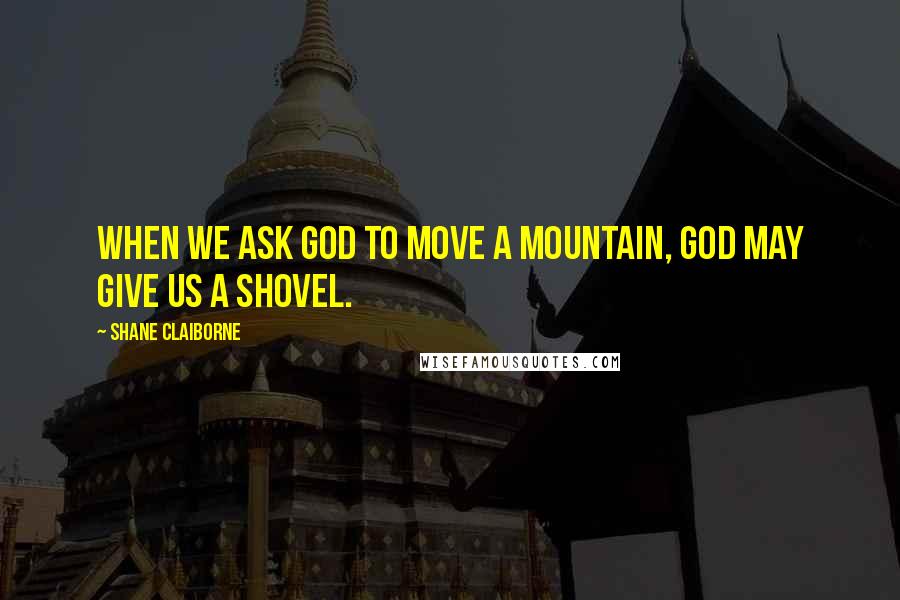 Shane Claiborne Quotes: When we ask God to move a mountain, God may give us a shovel.