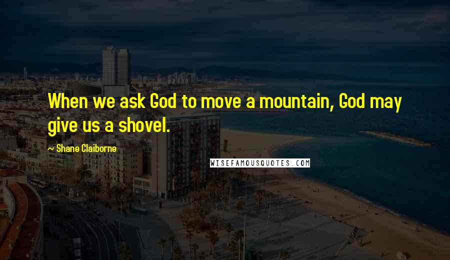 Shane Claiborne Quotes: When we ask God to move a mountain, God may give us a shovel.