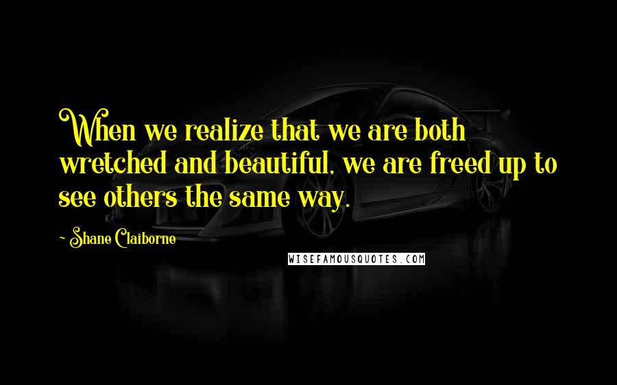 Shane Claiborne Quotes: When we realize that we are both wretched and beautiful, we are freed up to see others the same way.